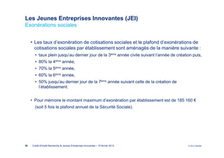 Les Jeunes Entreprises Innovantes (JEI)
Exonérations sociales


     • Les taux d’exonération de cotisations sociales et le plafond d’exonérations de
       cotisations sociales par établissement sont aménagés de la manière suivante :
       • taux plein jusqu’au dernier jour de la 3ème année civile suivant l’année de création puis,
       • 80% la 4ème année,
       • 70% la 5ème année,
       • 60% la 6ème année,
       • 50% jusqu’au dernier jour de la 7ème année suivant celle de la création de
         l’établissement.


     • Pour mémoire le montant maximum d’exonération par établissement est de 185 160 €
       (soit 5 fois le plafond annuel de la Sécurité Sociale).




38   Crédit d'Impôt Recherche & Jeunes Entreprises Innovantes – 19 février 2013            © 2012 Deloitte
 