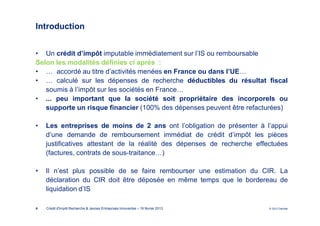 Introduction


• Un crédit d’impôt imputable immédiatement sur l’IS ou remboursable
Selon les modalités définies ci après :
• … accordé au titre d’activités menées en France ou dans l’UE…
• … calculé sur les dépenses de recherche déductibles du résultat fiscal
   soumis à l’impôt sur les sociétés en France…
• ... peu important que la société soit propriétaire des incorporels ou
   supporte un risque financier (100% des dépenses peuvent être refacturées)

•   Les entreprises de moins de 2 ans ont l’obligation de présenter à l’appui
    d’une demande de remboursement immédiat de crédit d’impôt les pièces
    justificatives attestant de la réalité des dépenses de recherche effectuées
    (factures, contrats de sous-traitance…)

•   Il n’est plus possible de se faire rembourser une estimation du CIR. La
    déclaration du CIR doit être déposée en même temps que le bordereau de
    liquidation d’IS

4   Crédit d'Impôt Recherche & Jeunes Entreprises Innovantes – 19 février 2013   © 2012 Deloitte
 