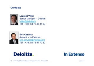 Contacts


                 Laurent Villet
                 Senior Manager – Deloitte
                 lvillet@deloitte.fr
                 Tél. : +33(0)4 72 43 47 09



                 Eric Cervera
                 Associé – In Extenso
                 eric.cervera@inextenso.fr
                 Tél. : +33(0)4 76 51 70 30




42   Crédit d'Impôt Recherche & Jeunes Entreprises Innovantes – 19 février 2013   © 2012 Deloitte
 