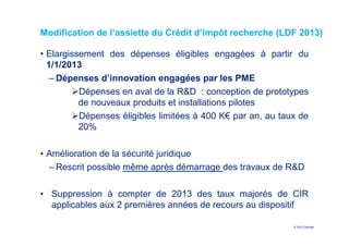 Modification de l’assiette du Crédit d’impôt recherche (LDF 2013)

• Elargissement des dépenses éligibles engagées à partir du
  1/1/2013
   ‒ Dépenses d’innovation engagées par les PME
          Dépenses en aval de la R&D : conception de prototypes
          de nouveaux produits et installations pilotes
          Dépenses éligibles limitées à 400 K€ par an, au taux de
          20%

• Amélioration de la sécurité juridique
  ‒ Rescrit possible même après démarrage des travaux de R&D

• Suppression à compter de 2013 des taux majorés de CIR
  applicables aux 2 premières années de recours au dispositif

                                                             © 2012 Deloitte
 