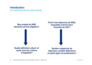 Introduction
Un raisonnement en deux temps




                                                                                 Parmi mes dépenses de R&D,
        Mes projets de R&D                                                          lesquelles entrent dans
     déclarés sont-ils éligibles?                                                      l’assiette du CIR ?




      Quelle définition retenir et                                                    Quelles catégories de
       quels sont les critères                                                    dépenses, quelles définitions
             d’éligibilité?                                                      et quels types de justification?


9   Crédit d'Impôt Recherche & Jeunes Entreprises Innovantes – 19 février 2013                                      © 2012 Deloitte
 