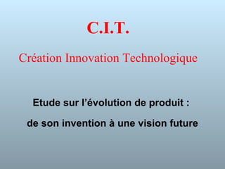 C.I.T. Création Innovation Technologique Etude sur l’évolution de produit :  de son invention à une vision future 