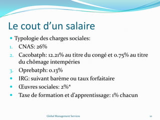 Le cout d’un salaire
 Typologie des charges sociales:
1. CNAS: 26%
2. Cacobatph: 12.21% au titre du congé et 0.75% au titre
du chômage intempéries
3. Oprebatph: 0.13%
 IRG: suivant barème ou taux forfaitaire
 Œuvres sociales: 2%*
 Taxe de formation et d’apprentissage: 1% chacun
Global Management Services 10
 