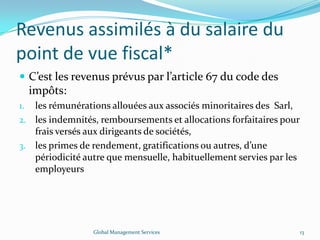 Revenus assimilés à du salaire du
point de vue fiscal*
 C’est les revenus prévus par l’article 67 du code des
impôts:
1. les rémunérations allouées aux associés minoritaires des Sarl,
2. les indemnités, remboursements et allocations forfaitaires pour
frais versés aux dirigeants de sociétés,
3. les primes de rendement, gratifications ou autres, d’une
périodicité autre que mensuelle, habituellement servies par les
employeurs
Global Management Services 13
 