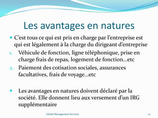 Les avantages en natures
 C’est tous ce qui est pris en charge par l’entreprise est
qui est légalement à la charge du dirigeant d’entreprise
1. Véhicule de fonction, ligne téléphonique, prise en
charge frais de repas, logement de fonction…etc
2. Paiement des cotisation sociales, assurances
facultatives, frais de voyage…etc
 Les avantages en natures doivent déclaré par la
société. Elle donnent lieu aux versement d’un IRG
supplémentaire
Global Management Services 14
 