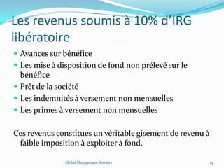 Les revenus soumis à 10% d’IRG
libératoire
 Avances sur bénéfice
 Les mise à disposition de fond non prélevé sur le
bénéfice
 Prêt de la société
 Les indemnités à versement non mensuelles
 Les primes à versement non mensuelles
Ces revenus constitues un véritable gisement de revenu à
faible imposition à exploiter à fond.
Global Management Services 15
 