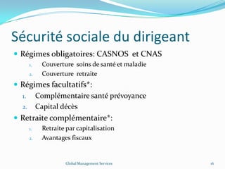 Sécurité sociale du dirigeant
 Régimes obligatoires: CASNOS et CNAS
1. Couverture soins de santé et maladie
2. Couverture retraite
 Régimes facultatifs*:
1. Complémentaire santé prévoyance
2. Capital décès
 Retraite complémentaire*:
1. Retraite par capitalisation
2. Avantages fiscaux
Global Management Services 16
 