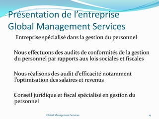 Présentation de l’entreprise
Global Management Services
Entreprise spécialisé dans la gestion du personnel
Nous effectuons des audits de conformités de la gestion
du personnel par rapports aux lois sociales et fiscales
Nous réalisons des audit d’efficacité notamment
l’optimisation des salaires et revenus
Conseil juridique et fiscal spécialisé en gestion du
personnel
Global Management Services 19
 