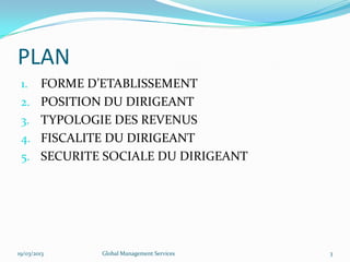 PLAN
1. FORME D’ETABLISSEMENT
2. POSITION DU DIRIGEANT
3. TYPOLOGIE DES REVENUS
4. FISCALITE DU DIRIGEANT
5. SECURITE SOCIALE DU DIRIGEANT
19/03/2013 Global Management Services 3
 