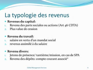 La typologie des revenus
 Revenus du capital:
1. Revenu des parts sociales ou actions (Art 46 CDTA)
2. Plus value de cession
 Revenu du travail:
1. salaire en vertu d’un mandat social
2. revenus assimilé à du salaire
 Revenu divers:
1. Jetons de présence/ tantième/mission, en cas de SPA
2. Revenu des dépôts: compte courant associé*
Global Management Services 6
 