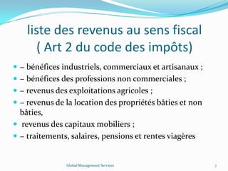 liste des revenus au sens fiscal
( Art 2 du code des impôts)
 − bénéfices industriels, commerciaux et artisanaux ;
 − bénéfices des professions non commerciales ;
 − revenus des exploitations agricoles ;
 − revenus de la location des propriétés bâties et non
bâties,
 revenus des capitaux mobiliers ;
 − traitements, salaires, pensions et rentes viagères
Global Management Services 7
 