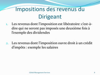 Impositions des revenus du
Dirigeant
1. Les revenus dont l’imposition est libératoire: c’est-à-
dire qui ne seront pas imposés une deuxième fois à
l’exemple des dividendes
2. Les revenus dont l’imposition ouvre droit à un crédit
d’impôts : exemple les salaires
Global Management Services 8
 