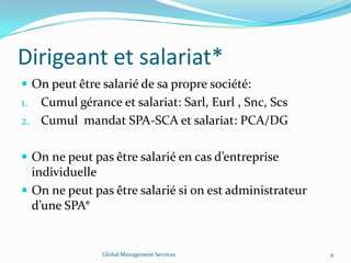 Dirigeant et salariat*
 On peut être salarié de sa propre société:
1. Cumul gérance et salariat: Sarl, Eurl , Snc, Scs
2. Cumul mandat SPA-SCA et salariat: PCA/DG
 On ne peut pas être salarié en cas d’entreprise
individuelle
 On ne peut pas être salarié si on est administrateur
d’une SPA*
Global Management Services 9
 