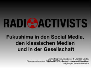 Fukushima in den Social Media,
   den klassischen Medien
    und in der Gesellschaft
                              Ein Vortrag von Julia Leser & Clarissa Seidel,
       Filmemacherinnen von RADIOACTIVISTS - Protest in Japan seit Fukushima,
                                              vorgetragen von Clarissa Seidel
 