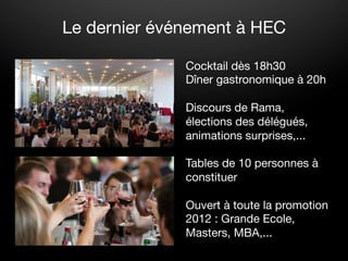 Le dernier événement à HEC

              Cocktail dès 18h30
              Dîner gastronomique à 20h
              
              Discours de Rama,
              élections des délégués,
              animations surprises,...
              
              Tables de 10 personnes à
              constituer
              
              Ouvert à toute la promotion
              2012 : Grande Ecole,
              Masters, MBA,...
 