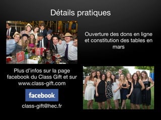 Détails pratiques

                                Ouverture des dons en ligne
                                et constitution des tables en
                                             mars
                                              




   Plus d’infos sur la page
facebook du Class Gift et sur
     www.class-gift.com



      class-gift@hec.fr
 