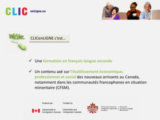  Une formation en français langue seconde
 Un contenu axé sur l’établissement économique,
professionnel et social des nouveaux arrivants au Canada,
notamment dans les communautés francophones en situation
minoritaire (CFSM).
CLICenLIGNE c’est…
 