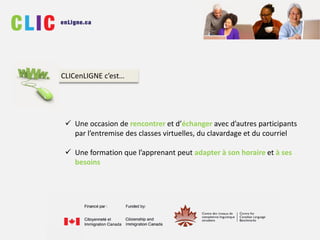  Une occasion de rencontrer et d’échanger avec d’autres participants
par l’entremise des classes virtuelles, du clavardage et du courriel
 Une formation que l’apprenant peut adapter à son horaire et à ses
besoins
CLICenLIGNE c’est…
 
