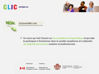  Un cours qui met l’accent sur les compétences linguistiques et qui aide
le participant à fonctionner dans la société canadienne et à atteindre
ses objectifs personnels, scolaires et professionnels.
CLICenLIGNE c’est
 