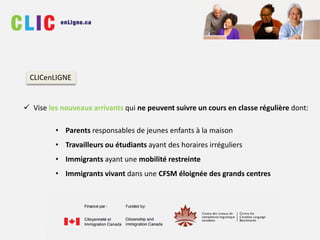  Vise les nouveaux arrivants qui ne peuvent suivre un cours en classe régulière dont:
• Parents responsables de jeunes enfants à la maison
• Travailleurs ou étudiants ayant des horaires irréguliers
• Immigrants ayant une mobilité restreinte
• Immigrants vivant dans une CFSM éloignée des grands centres
CLICenLIGNE
 