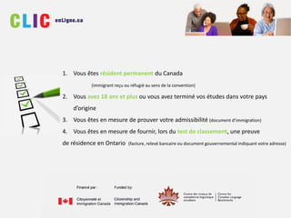 1. Vous êtes résident permanent du Canada
(immigrant reçu ou réfugié au sens de la convention)
2. Vous avez 18 ans et plus ou vous avez terminé vos études dans votre pays
d’origine
3. Vous êtes en mesure de prouver votre admissibilité (document d’immigration)
4. Vous êtes en mesure de fournir, lors du test de classement, une preuve
de résidence en Ontario (facture, relevé bancaire ou document gouvernemental indiquant votre adresse)
 
