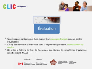 Évaluation
 Tous les apprenants doivent faire évaluer leur niveau de français dans un centre
d’évaluation.
 S’il n’y pas de centre d’évaluation dans la région de l’apprenant, un évaluateur s’y
rendra.
 On utilise la Batterie de Tests de Classement aux Niveaux de compétence linguistique
canadiens (BTC-NCLC).
 