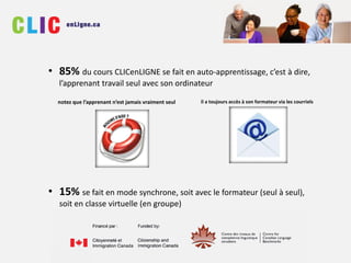 • 85% du cours CLICenLIGNE se fait en auto-apprentissage, c’est à dire,
l’apprenant travail seul avec son ordinateur
• 15% se fait en mode synchrone, soit avec le formateur (seul à seul),
soit en classe virtuelle (en groupe)
notez que l’apprenant n’est jamais vraiment seul il a toujours accès à son formateur via les courriels
 