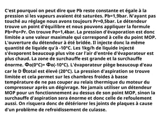 C'est pourquoi on peut dire que Pb reste constante et égale à la
pression si les vapeurs avaient été saturées. Pb=1,9bar. N'ayant pas
touché au réglage nous avons toujours Pr=0,5bar. Le détendeur
trouve un point d'équilibre et nous pouvons appliquer la formule
Pb=Po+Pr. On trouve Po=1,4bar. La pression d'évaporation est donc
limitée a une valeur maximale qui correspond à celle du point MOP.
L'ouverture du détendeur à été bridée. Il injecte donc la même
quantité de liquide qu'à -10°C. Les 1kg/h de liquide injecté
s'évaporent beaucoup plus vite car l'air d'entrée d'évaporateur est
plus chaud. La zone de surchauffe est grande et la surchauffe
énorme. Φo(0°C)= Φo(-10°C). L'évaporateur piège beaucoup d'eau
car le D θtotal est élevé (20°C). La pression d'aspiration se trouve
limitée et cela permet sur les chambres froides à basse
température de ne pas couper au relais thermique du moteur du
compresseur après un dégivrage. Ne jamais utiliser un détendeur
MOP pour un fonctionnement au dessus de son point MOP, sinon la
surchauffe d'aspiration sera énorme et donc celle de refoulement
aussi. On risquera donc de détériorer les joints de plaques à cause
d'un problème de refroidissement de culasse.
 