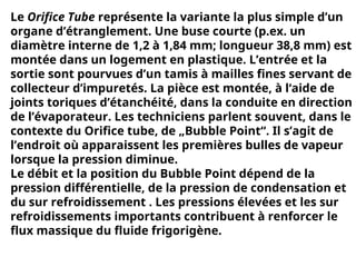 Le Orifice Tube représente la variante la plus simple d’un
organe d’étranglement. Une buse courte (p.ex. un
diamètre interne de 1,2 à 1,84 mm; longueur 38,8 mm) est
montée dans un logement en plastique. L’entrée et la
sortie sont pourvues d’un tamis à mailles fines servant de
collecteur d’impuretés. La pièce est montée, à l‘aide de
joints toriques d’étanchéité, dans la conduite en direction
de l’évaporateur. Les techniciens parlent souvent, dans le
contexte du Orifice tube, de „Bubble Point“. Il s’agit de
l’endroit où apparaissent les premières bulles de vapeur
lorsque la pression diminue.
Le débit et la position du Bubble Point dépend de la
pression différentielle, de la pression de condensation et
du sur refroidissement . Les pressions élevées et les sur
refroidissements importants contribuent à renforcer le
flux massique du fluide frigorigène.
 