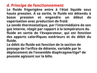 d. Principe de fonctionnement
Le fluide frigorigène entre à l'état liquide sous
haute pression. A sa sortie, le fluide est détendu à
basse pression et engendre un début de
vaporisation avec production de froid.
La sonde thermostatique, par l'intermédiaire de son
gaz interne, réagit par rapport à la température du
fluide en sortie de l'évaporateur, qui est fonction
des apports calorifiques extérieurs et du débit du
fluide.
Le débit du fluide est fonction de la section de
passage de l'orifice de détente, variable par le
déplacement de l'ensemble diaphragme/tige* de
poussée agissant sur la bille.
 