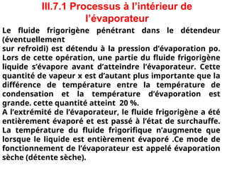 III.7.1 Processus à l’intérieur de
l’évaporateur
Le fluide frigorigène pénétrant dans le détendeur
(éventuellement
sur refroidi) est détendu à la pression d’évaporation po.
Lors de cette opération, une partie du fluide frigorigène
liquide s’évapore avant d’atteindre l’évaporateur. Cette
quantité de vapeur x est d’autant plus importante que la
différence de température entre la température de
condensation et la température d’évaporation est
grande. cette quantité atteint 20 %.
A l’extrémité de l’évaporateur, le fluide frigorigène a été
entièrement évaporé et est passé à l’état de surchauffe.
La température du fluide frigorifique n’augmente que
lorsque le liquide est entièrement évaporé .Ce mode de
fonctionnement de l’évaporateur est appelé évaporation
sèche (détente sèche).
 