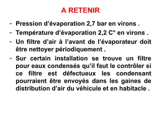 A RETENIR
- Pression d’évaporation 2,7 bar en virons .
- Température d’évaporation 2,2 C° en virons .
- Un filtre d’air à l’avant de l’évaporateur doit
être nettoyer périodiquement .
- Sur certain installation se trouve un filtre
pour eaux condensés qu’il faut le contrôler si
ce filtre est défectueux les condensant
pourraient être envoyés dans les gaines de
distribution d’air du véhicule et en habitacle .
 