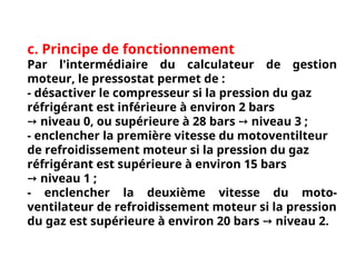c. Principe de fonctionnement
Par l'intermédiaire du calculateur de gestion
moteur, le pressostat permet de :
- désactiver le compresseur si la pression du gaz
réfrigérant est inférieure à environ 2 bars
➙ niveau 0, ou supérieure à 28 bars niveau 3 ;
➙
- enclencher la première vitesse du motoventilteur
de refroidissement moteur si la pression du gaz
réfrigérant est supérieure à environ 15 bars
➙ niveau 1 ;
- enclencher la deuxième vitesse du moto-
ventilateur de refroidissement moteur si la pression
du gaz est supérieure à environ 20 bars niveau 2.
➙
 