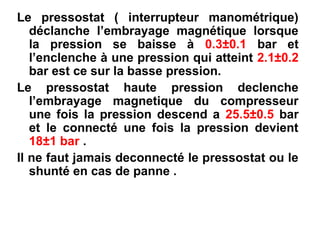 Le pressostat ( interrupteur manométrique)
déclanche l’embrayage magnétique lorsque
la pression se baisse à 0.3±0.1 bar et
l’enclenche à une pression qui atteint 2.1±0.2
bar est ce sur la basse pression.
Le pressostat haute pression declenche
l’embrayage magnetique du compresseur
une fois la pression descend a 25.5±0.5 bar
et le connecté une fois la pression devient
18±1 bar .
Il ne faut jamais deconnecté le pressostat ou le
shunté en cas de panne .
 