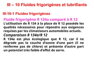 III – 10 Fluides frigorigènes et lubrifiants
III-10-1 Fluides frigorigènes
Fluide frigorigène R 134a comparé à R 12
L’utilisation de R 134 à la place de R 12 possède les
qualités nécessaires pour répondre aux exigences
requises par les climatiseurs automobiles actuels.
Comparaison R 134a/R 12
R 134a est plus écologique que R 12, car il ne
dégrade pas la couche d’ozone d’une part (il ne
renferme pas de chlore) et présente d’autre part
un potentiel très faible d’effet de serre.
 