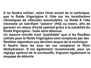 Il ne faudra utiliser, selon l’état actuel de la technique,
que le fluide frigorigène R 134a sur les installations
climatiques de véhicules automobiles. Le fluide R 134a
nécessite un lubrifiant “polaire“ (PAG ou ester), afin de
garantir un retour d’huile optimal grâce à la solubilité du
fluide frigorigène - huile ainsi obtenue.
Un mesure retrofit n’est “justifiable“ que si les flexibles
utilisés pour le fluide frigorigène sont remplacés par des
flexibles répondant aux derniers acquis de la technique.
Il faudra dans les tous les cas remplacer le filtre
déshydrateur. Il est également recommandé, pour un
réglage optimal de la surchauffe, d’ajuster également la
soupape de détente.
 