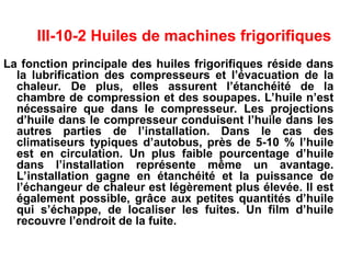 III-10-2 Huiles de machines frigorifiques
La fonction principale des huiles frigorifiques réside dans
la lubrification des compresseurs et l’évacuation de la
chaleur. De plus, elles assurent l’étanchéité de la
chambre de compression et des soupapes. L’huile n’est
nécessaire que dans le compresseur. Les projections
d’huile dans le compresseur conduisent l’huile dans les
autres parties de l’installation. Dans le cas des
climatiseurs typiques d’autobus, près de 5-10 % l’huile
est en circulation. Un plus faible pourcentage d’huile
dans l’installation représente même un avantage.
L’installation gagne en étanchéité et la puissance de
l’échangeur de chaleur est légèrement plus élevée. Il est
également possible, grâce aux petites quantités d’huile
qui s’échappe, de localiser les fuites. Un film d’huile
recouvre l’endroit de la fuite.
 