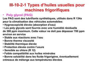 III-10-2-1 Types d’huiles usuelles pour
machines frigorifiques
• Poly glycol (PAG)
Les PAG sont des lubrifiants synthétiques, utilisés dans R 134a
pour la climatisation des véhicules automobiles:
• Hygroscopicité élevée (absorption d’eau)
• Les poly glycols sont fournis avec une humidité résiduelle
de 300 ppm maximum. Cette valeur ne doit pas dépasser 700 ppm
environ en service
• Stable aux réactions avec l’eau
• Bonne thermo viscosité
• Stabilité thermique élevée
• Protection élevée contre l’usure
• Sensible au chlore (R 12)
• Faible compatibilité aux huiles minérales
• Bonne solubilité dans les fluide frigorigène, éventuellement
créneaux de mélange aux températures élevées
 