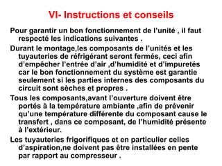 VI- Instructions et conseils
Pour garantir un bon fonctionnement de l’unité , il faut
respecté les indications suivantes .
Durant le montage,les composants de l’unités et les
tuyauteries de réfrigérant seront fermés, ceci afin
d’empêcher l’entrée d’air ,d’humidité et d’impuretés
car le bon fonctionnement du système est garantie
seulement si les parties internes des composants du
circuit sont sèches et propres .
Tous les composants,avant l’ouverture doivent être
portés à la température ambiante ,afin de prévenir
qu’une température différente du composant cause le
transfert , dans ce composant, de l’humidité présente
à l’extérieur.
Les tuyauteries frigorifiques et en particulier celles
d’aspiration,ne doivent pas être installées en pente
par rapport au compresseur .
 