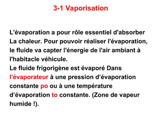3-1 Vaporisation
L'évaporation a pour rôle essentiel d'absorber
La chaleur. Pour pouvoir réaliser l'évaporation,
le fluide va capter l'énergie de l'air ambiant à
l'habitacle véhicule.
Le fluide frigorigène est évaporé Dans
l’évaporateur à une pression d’évaporation
constante po ou à une température
d’évaporation to constante. (Zone de vapeur
humide !).
 