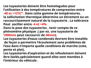 Les tuyauteries doivent être homologuées pour
l’utilisation à des températures de compression entre
-40 et +121C° . Dans cette gamme de températures,
la sollicitation thermique détermine un étirement ou un
raccourcissement naturel de la tuyauterie . La tolérance
Peut osciller entre -4 et +4%.
Dans la pose des tuyauteries , tenir compte de ce
phénomène physique .( par ex. une tuyauterie de
1000mm peut raccourcir de 40mm).
Les tuyauteries d’eaux condensés devront être installés
de façon a permettre l’écoulement sans problèmes de
l’eau dans n’importe quelle conditions de marche (cote,
pente et plat).
Les tuyauteries d’aspiration et de refoulement doivent
être Isolés,spécialement quand elles sont montées à
l’intérieur du véhicule .
 