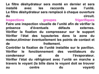 Le filtre déshydrateur sera monté en dernier et sera
installé avec les raccords sue l’unité.
Le filtre déshydrateur sera remplacé à chaque ouverture
du circuit.
Inspections groupes frigorifiques
Faire une inspection visuelle de l’unité afin de vérifier la
présence d’éventuels défauts externes.
Vérifier la fixation du compresseur sur le support
Vérifier l’état des tuyauteries dans la zone du
moteur,éliminer éventuellement les points de contact et
de frottement.
Contrôler la fixation de l’unité installée sur le pavillon.
Vérifier le fonctionnement des ventilateurs du
condenseur et de l’évaporateur.
Vérifier l’état du réfrigérant avec l’unité en marche a
travers le voyant (la bille dans le voyant doit se trouver
au centre du voyant)
 