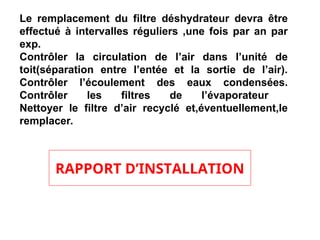 Le remplacement du filtre déshydrateur devra être
effectué à intervalles réguliers ,une fois par an par
exp.
Contrôler la circulation de l’air dans l’unité de
toit(séparation entre l’entée et la sortie de l’air).
Contrôler l’écoulement des eaux condensées.
Contrôler les filtres de l’évaporateur
Nettoyer le filtre d’air recyclé et,éventuellement,le
remplacer.
RAPPORT D’INSTALLATION
 