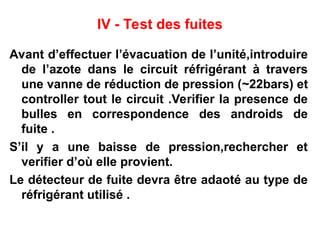 IV - Test des fuites
Avant d’effectuer l’évacuation de l’unité,introduire
de l’azote dans le circuit réfrigérant à travers
une vanne de réduction de pression (~22bars) et
controller tout le circuit .Verifier la presence de
bulles en correspondence des androids de
fuite .
S’il y a une baisse de pression,rechercher et
verifier d’où elle provient.
Le détecteur de fuite devra être adaoté au type de
réfrigérant utilisé .
 