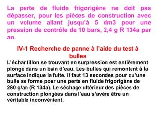 La perte de fluide frigorigène ne doit pas
dépasser, pour les pièces de construction avec
un volume allant jusqu’à 5 dm3 pour une
pression de contrôle de 10 bars, 2,4 g R 134a par
an.
IV-1 Recherche de panne à l’aide du test à
bulles
L’échantillon se trouvant en surpression est entièrement
plongé dans un bain d’eau. Les bulles qui remontent à la
surface indique la fuite. Il faut 13 secondes pour qu’une
bulle se forme pour une perte en fluide frigorigène de
280 g/an (R 134a). Le séchage ultérieur des pièces de
construction plongées dans l’eau s’avère être un
véritable inconvénient.
 