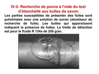 IV-2- Recherche de panne à l’aide du test
d’étanchéité aux bulles de savon
Les parties susceptibles de présenter des fuites sont
pulvérisées avec une solution de savon (atomiseur de
recherche de fuite). Les bulles qui apparaissent
indiquent la présence de fuites. La limite de détection
est pour le fluide R 134a de 250 g/an.
 