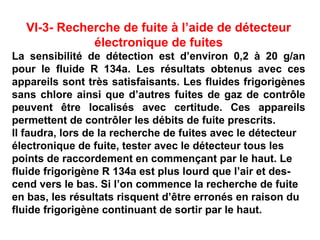 VI-3- Recherche de fuite à l’aide de détecteur
électronique de fuites
La sensibilité de détection est d’environ 0,2 à 20 g/an
pour le fluide R 134a. Les résultats obtenus avec ces
appareils sont très satisfaisants. Les fluides frigorigènes
sans chlore ainsi que d’autres fuites de gaz de contrôle
peuvent être localisés avec certitude. Ces appareils
permettent de contrôler les débits de fuite prescrits.
Il faudra, lors de la recherche de fuites avec le détecteur
électronique de fuite, tester avec le détecteur tous les
points de raccordement en commençant par le haut. Le
fluide frigorigène R 134a est plus lourd que l’air et des-
cend vers le bas. Si l’on commence la recherche de fuite
en bas, les résultats risquent d’être erronés en raison du
fluide frigorigène continuant de sortir par le haut.
 