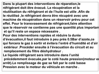 Dans la plupart des interventions de réparation,le
réfrigérant doit être évacué. La récupération et la
réutilisation du réfrigérant et de l’huile est utile .Afin de
le réutilisé ,le réfrigérant devra être récupéré avec une
machine de récupération dans un réservoir prévu pour cet
effet. Pour le transvasement de réfrigérant,faire attention
que le réservoir ne contienne pas une quantité plus important
et qu’il reste un espace nécessaire .
Pour des interventions rapides et réduire la durée
d’évacuation,il faut introduire à peu prés 0.5Bar d’azote,ce
qui forcera le gaz à sortir et évitera l’entré d’humidité et d’air
extérieur .Procéder ensuite à l’évacuation du circuit et au
remplacement du filtre déshydrateur .
Le liquide réfrigérant sera introduire dans l’unité
précédemment évacuée,par le coté haute pression(moteur en
arrêt).Le remplissage de gaz se fait par le coté basse
Pression avec le moteur du véhicule en marche .
 