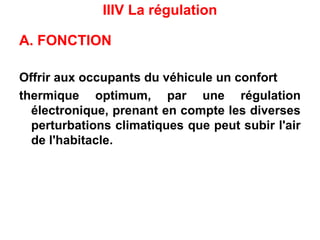 IIIV La régulation
A. FONCTION
Offrir aux occupants du véhicule un confort
thermique optimum, par une régulation
électronique, prenant en compte les diverses
perturbations climatiques que peut subir l'air
de l'habitacle.
 