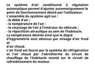 Le système d'air conditionné à régulation
automatique permet d'ajuster automatiquement le
point de fonctionnement désiré par l'utilisateur.
L'ensemble du système agit sur :
- le débit d'air ;
- la température de l'air ;
- le recyclage de l’air à l’intérieur du véhicule ;
- la répartition aéraulique au sein de l’habitacle.
La température désirée ainsi que le degré
d'hygrométrie sont obtenus par mixage d'air froid
et
d'air chaud.
L'air froid est fourni par le système de réfrigération
et l'air chaud par I'aérotherme du circuit de
chauffage de l'habitacle monté sur le circuit de
refroidissement du moteur.
 